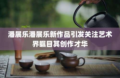 潘展乐潘展乐新作品引发关注艺术界瞩目其创作才华