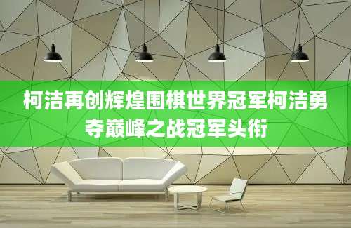 柯洁再创辉煌围棋世界冠军柯洁勇夺巅峰之战冠军头衔