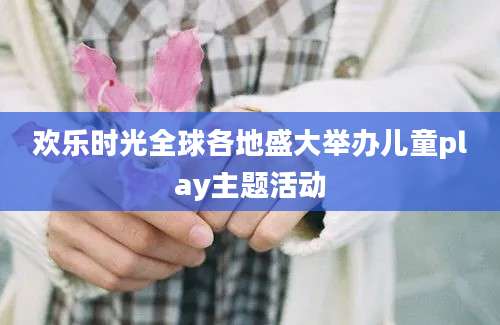 欢乐时光全球各地盛大举办儿童play主题活动