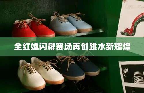 全红婵闪耀赛场再创跳水新辉煌