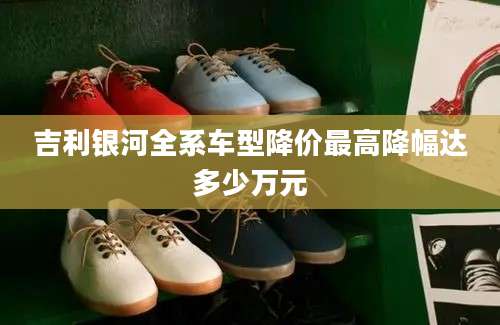 吉利银河全系车型降价最高降幅达多少万元