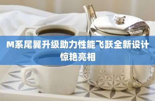 M系尾翼升级助力性能飞跃全新设计惊艳亮相