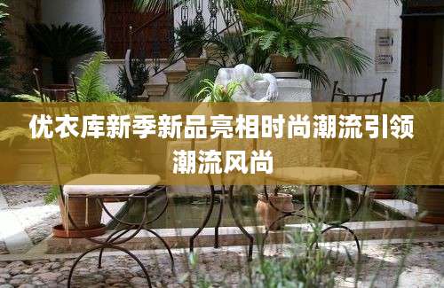 优衣库新季新品亮相时尚潮流引领潮流风尚