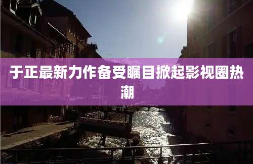 于正最新力作备受瞩目掀起影视圈热潮