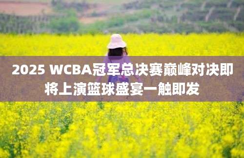 2025 WCBA冠军总决赛巅峰对决即将上演篮球盛宴一触即发