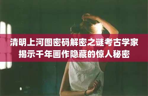 清明上河图密码解密之谜考古学家揭示千年画作隐藏的惊人秘密