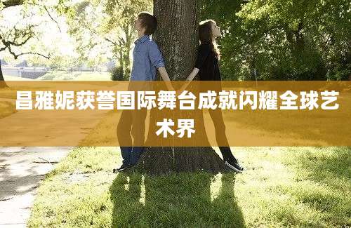 昌雅妮获誉国际舞台成就闪耀全球艺术界