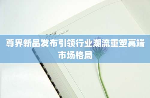 尊界新品发布引领行业潮流重塑高端市场格局