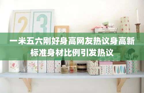 一米五六刚好身高网友热议身高新标准身材比例引发热议