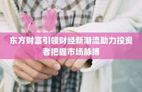 东方财富引领财经新潮流助力投资者把握市场脉搏