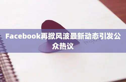 Facebook再掀风波最新动态引发公众热议