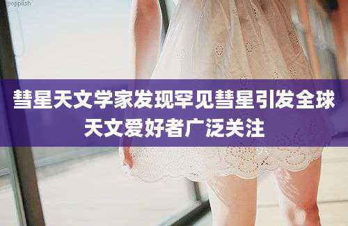 彗星天文学家发现罕见彗星引发全球天文爱好者广泛关注