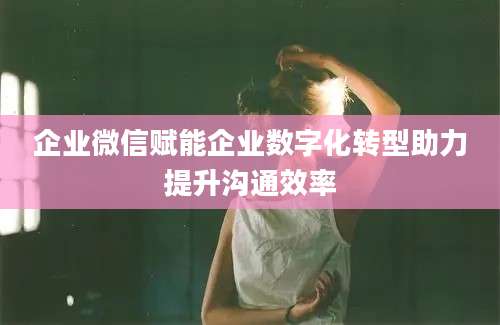 企业微信赋能企业数字化转型助力提升沟通效率