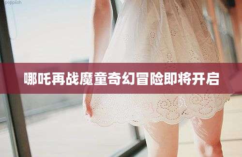 哪吒再战魔童奇幻冒险即将开启