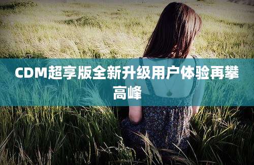 CDM超享版全新升级用户体验再攀高峰