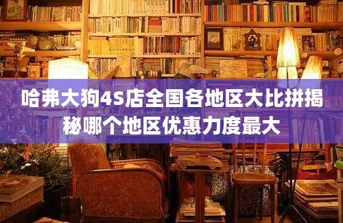 哈弗大狗4S店全国各地区大比拼揭秘哪个地区优惠力度最大