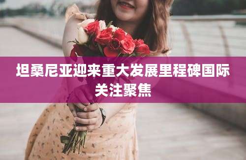 坦桑尼亚迎来重大发展里程碑国际关注聚焦