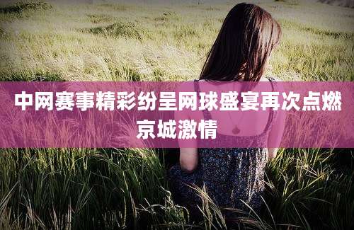 中网赛事精彩纷呈网球盛宴再次点燃京城激情