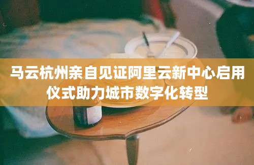 马云杭州亲自见证阿里云新中心启用仪式助力城市数字化转型