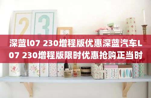 深蓝l07 230增程版优惠深蓝汽车L07 230增程版限时优惠抢购正当时