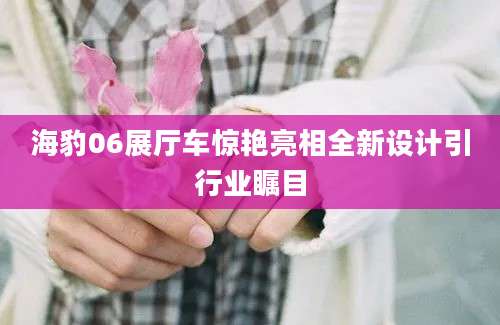 海豹06展厅车惊艳亮相全新设计引行业瞩目