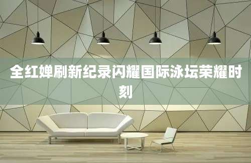 全红婵刷新纪录闪耀国际泳坛荣耀时刻