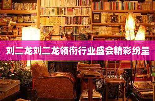 刘二龙刘二龙领衔行业盛会精彩纷呈