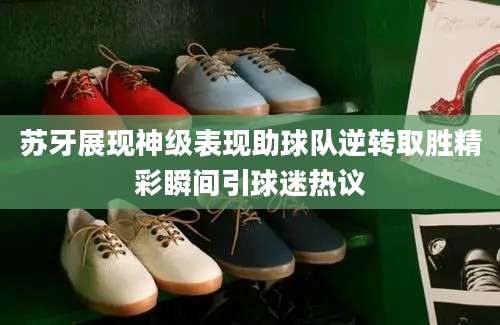 苏牙展现神级表现助球队逆转取胜精彩瞬间引球迷热议