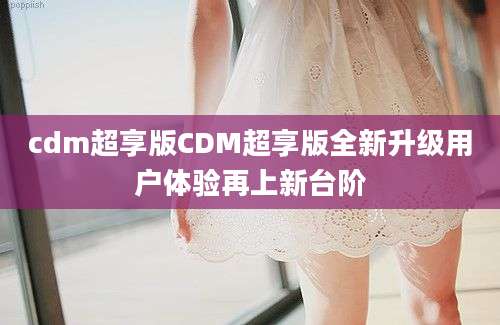cdm超享版CDM超享版全新升级用户体验再上新台阶