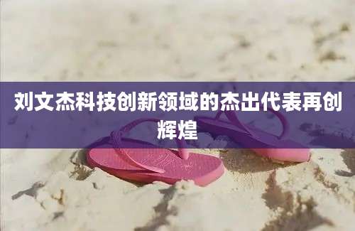 刘文杰科技创新领域的杰出代表再创辉煌