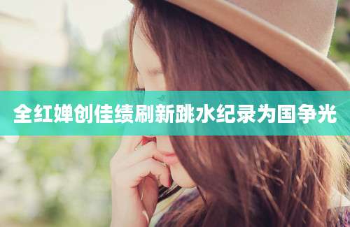 全红婵创佳绩刷新跳水纪录为国争光