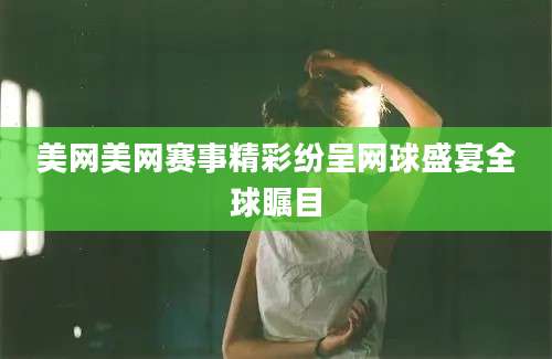 美网美网赛事精彩纷呈网球盛宴全球瞩目