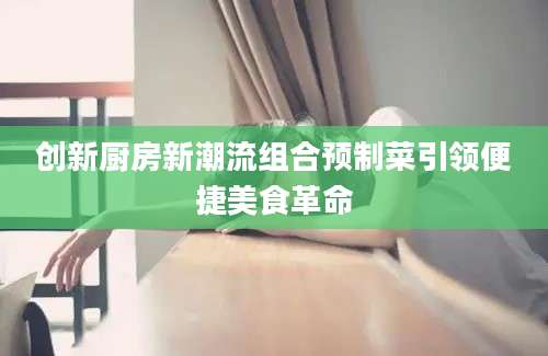 创新厨房新潮流组合预制菜引领便捷美食革命