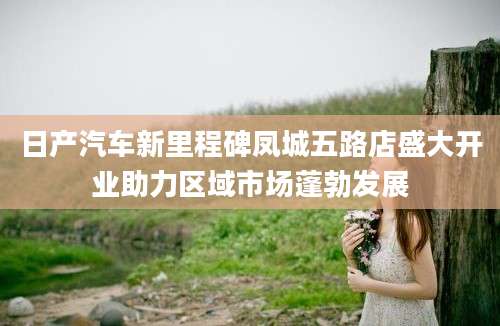 日产汽车新里程碑凤城五路店盛大开业助力区域市场蓬勃发展