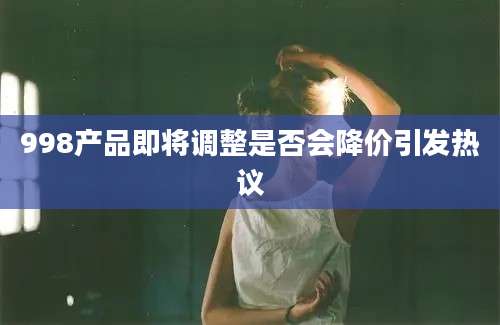 998产品即将调整是否会降价引发热议