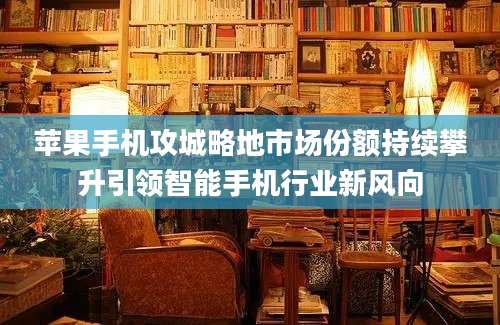 苹果手机攻城略地市场份额持续攀升引领智能手机行业新风向