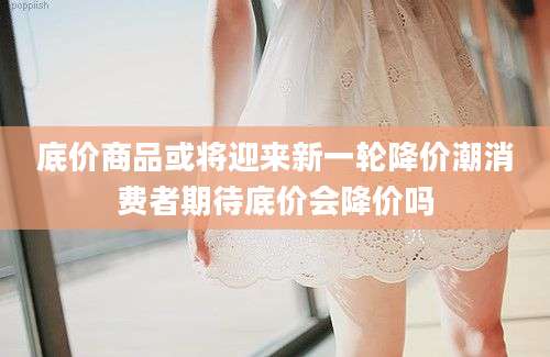 底价商品或将迎来新一轮降价潮消费者期待底价会降价吗