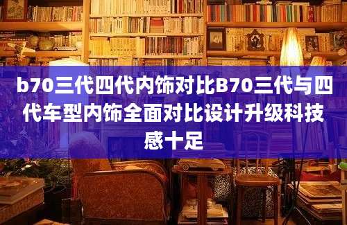 b70三代四代内饰对比B70三代与四代车型内饰全面对比设计升级科技感十足