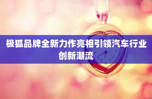 极狐品牌全新力作亮相引领汽车行业创新潮流