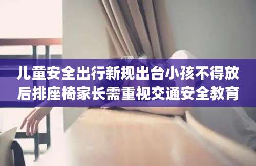 儿童安全出行新规出台小孩不得放后排座椅家长需重视交通安全教育