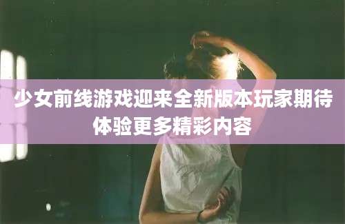 少女前线游戏迎来全新版本玩家期待体验更多精彩内容