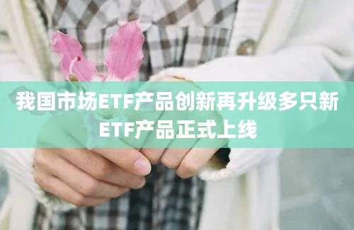 我国市场ETF产品创新再升级多只新ETF产品正式上线