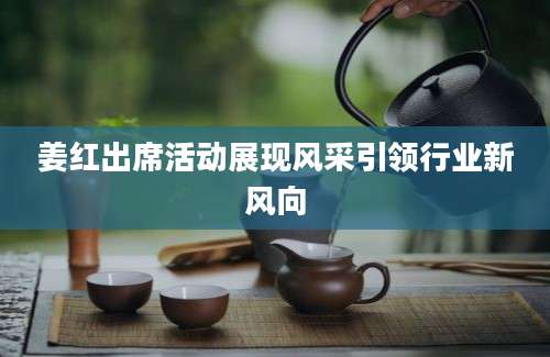 姜红出席活动展现风采引领行业新风向
