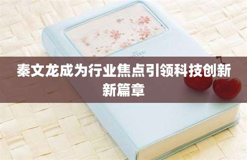 秦文龙成为行业焦点引领科技创新新篇章