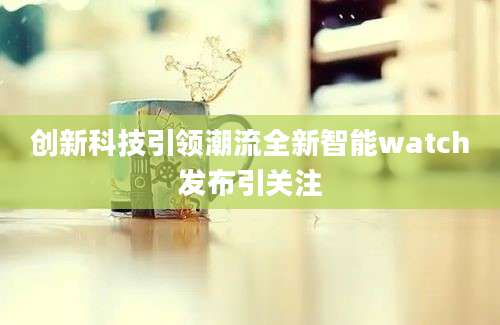 创新科技引领潮流全新智能watch发布引关注
