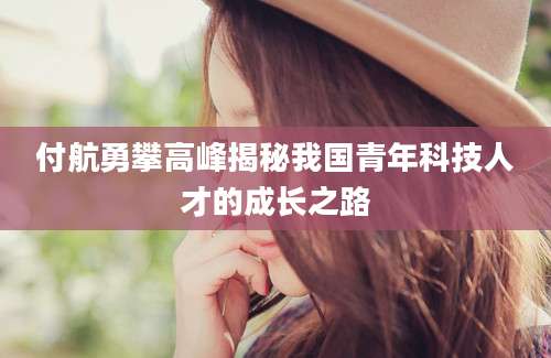 付航勇攀高峰揭秘我国青年科技人才的成长之路