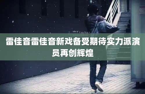 雷佳音雷佳音新戏备受期待实力派演员再创辉煌