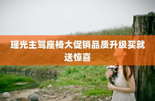 瑶光主驾座椅大促销品质升级买就送惊喜