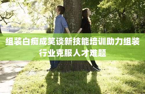 组装白痴成笑谈新技能培训助力组装行业克服人才难题