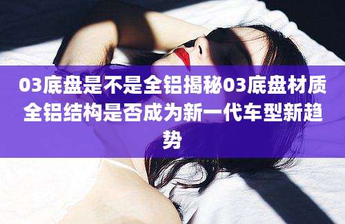 03底盘是不是全铝揭秘03底盘材质全铝结构是否成为新一代车型新趋势